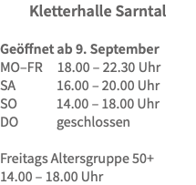 Kletterhalle Sarntal Geöffnet ab 9. September MO–FR 18.00 – 22.30 Uhr SA 16.00 – 20.00 Uhr SO 14.00 – 18.00 Uhr DO geschlossen Freitags Altersgruppe 50+ 14.00 – 18.00 Uhr