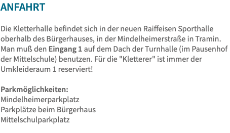ANfahrt Die Kletterhalle befindet sich in der neuen Raiffeisen Sporthalle oberhalb des Bürgerhauses, in der Mindelheimerstraße in Tramin. Man muß den Eingang 1 auf dem Dach der Turnhalle (im Pausenhof der Mittelschule) benutzen. Für die "Kletterer" ist immer der Umkleideraum 1 reserviert! Parkmöglichkeiten: Mindelheimerparkplatz Parkplätze beim Bürgerhaus Mittelschulparkplatz 